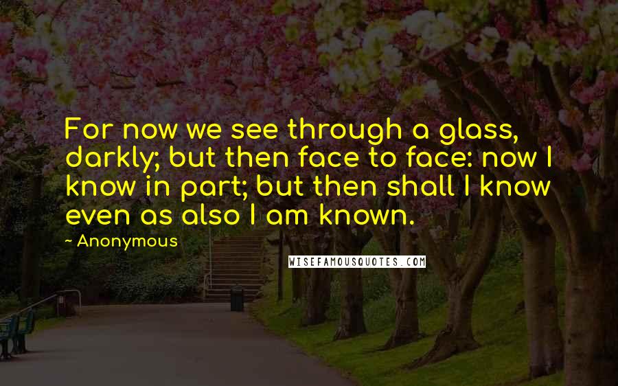 Anonymous Quotes: For now we see through a glass, darkly; but then face to face: now I know in part; but then shall I know even as also I am known.