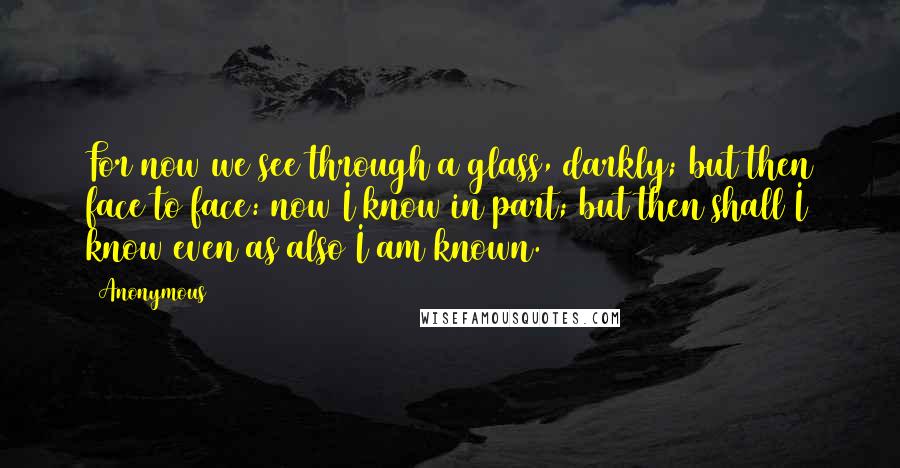 Anonymous Quotes: For now we see through a glass, darkly; but then face to face: now I know in part; but then shall I know even as also I am known.