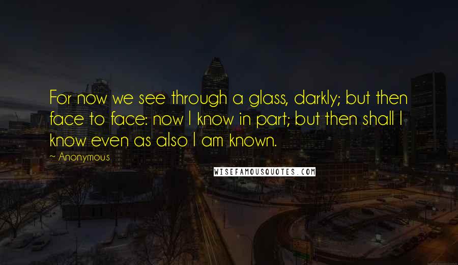 Anonymous Quotes: For now we see through a glass, darkly; but then face to face: now I know in part; but then shall I know even as also I am known.