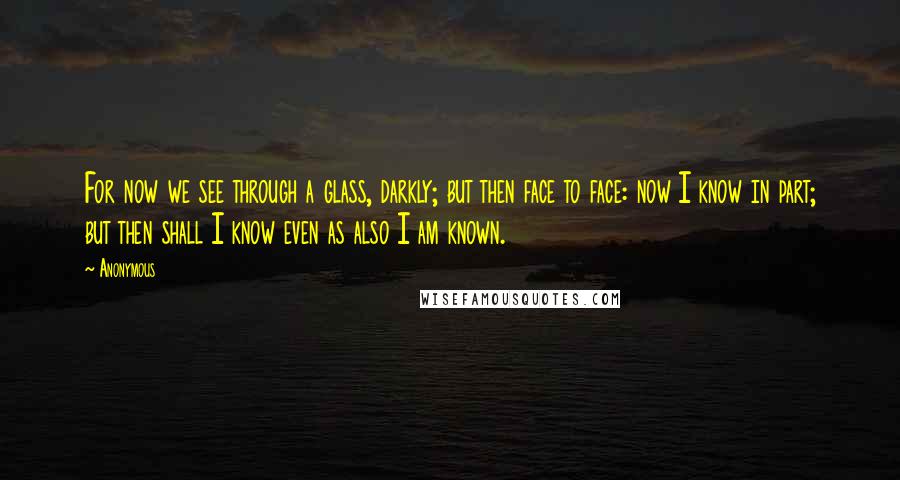 Anonymous Quotes: For now we see through a glass, darkly; but then face to face: now I know in part; but then shall I know even as also I am known.