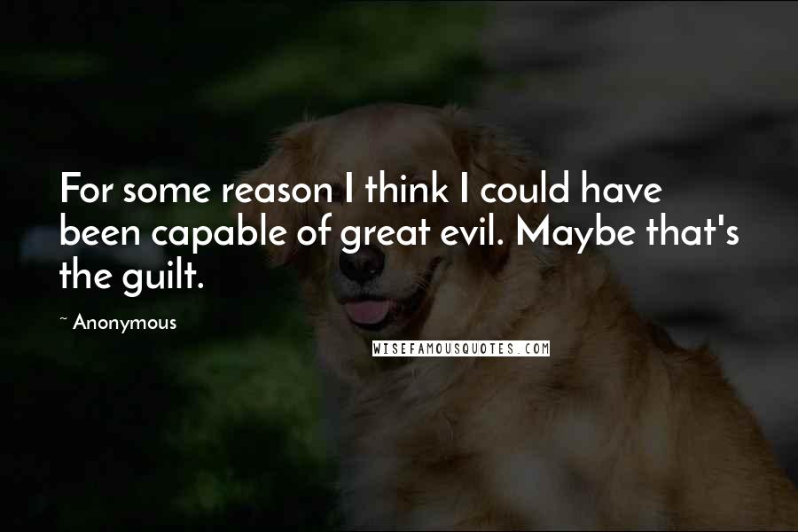 Anonymous Quotes: For some reason I think I could have been capable of great evil. Maybe that's the guilt.