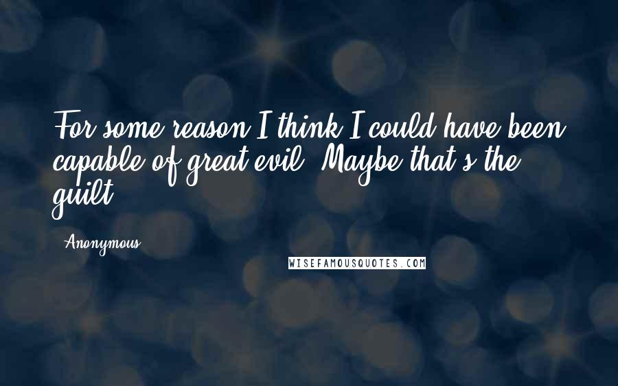 Anonymous Quotes: For some reason I think I could have been capable of great evil. Maybe that's the guilt.