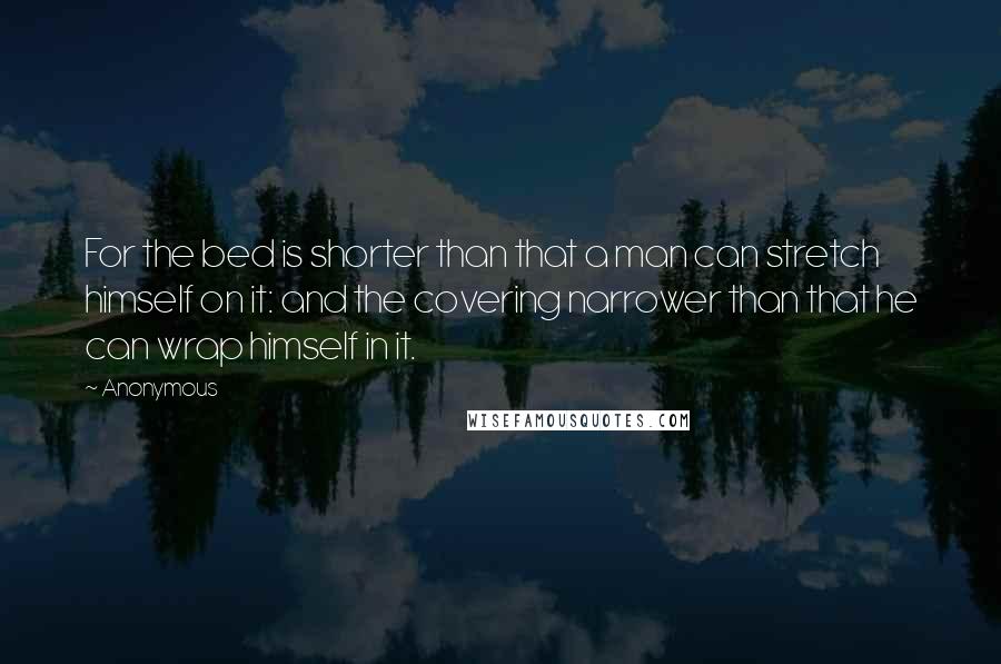 Anonymous Quotes: For the bed is shorter than that a man can stretch himself on it: and the covering narrower than that he can wrap himself in it.