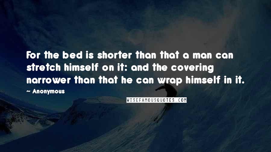 Anonymous Quotes: For the bed is shorter than that a man can stretch himself on it: and the covering narrower than that he can wrap himself in it.