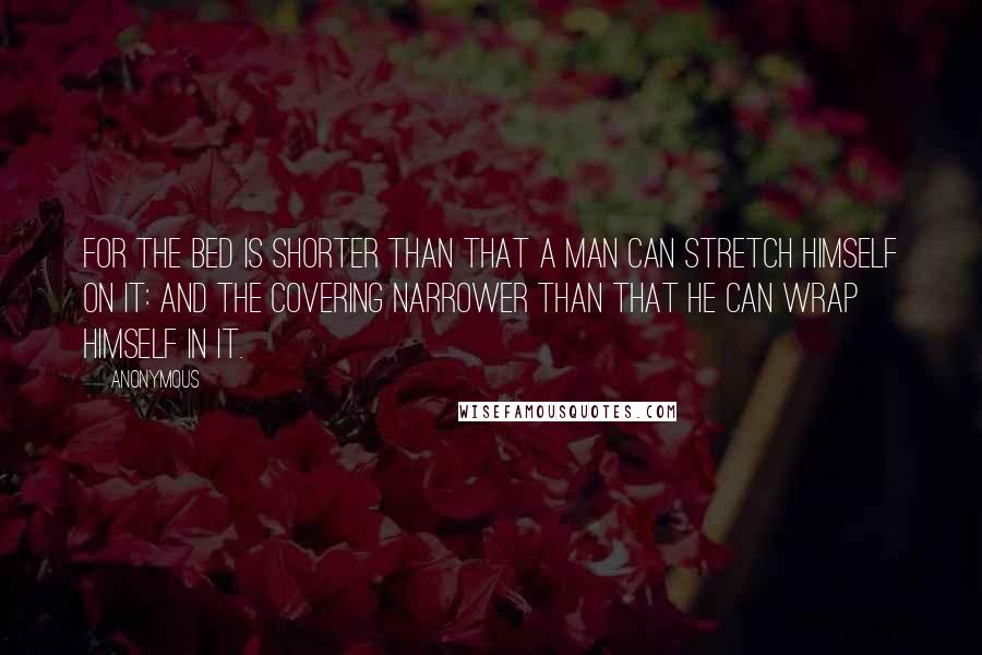 Anonymous Quotes: For the bed is shorter than that a man can stretch himself on it: and the covering narrower than that he can wrap himself in it.