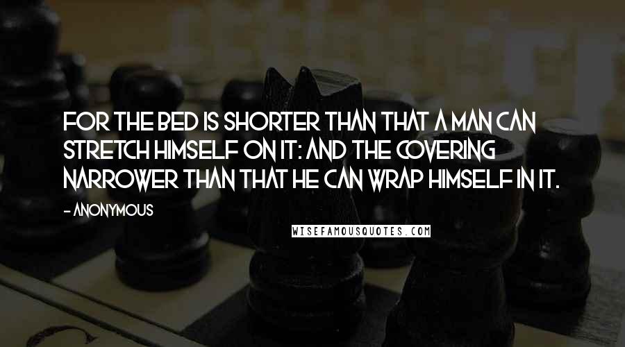 Anonymous Quotes: For the bed is shorter than that a man can stretch himself on it: and the covering narrower than that he can wrap himself in it.