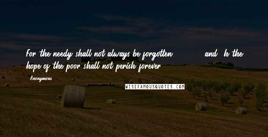 Anonymous Quotes: For the needy shall not always be forgotten,         and  h the hope of the poor shall not perish forever.