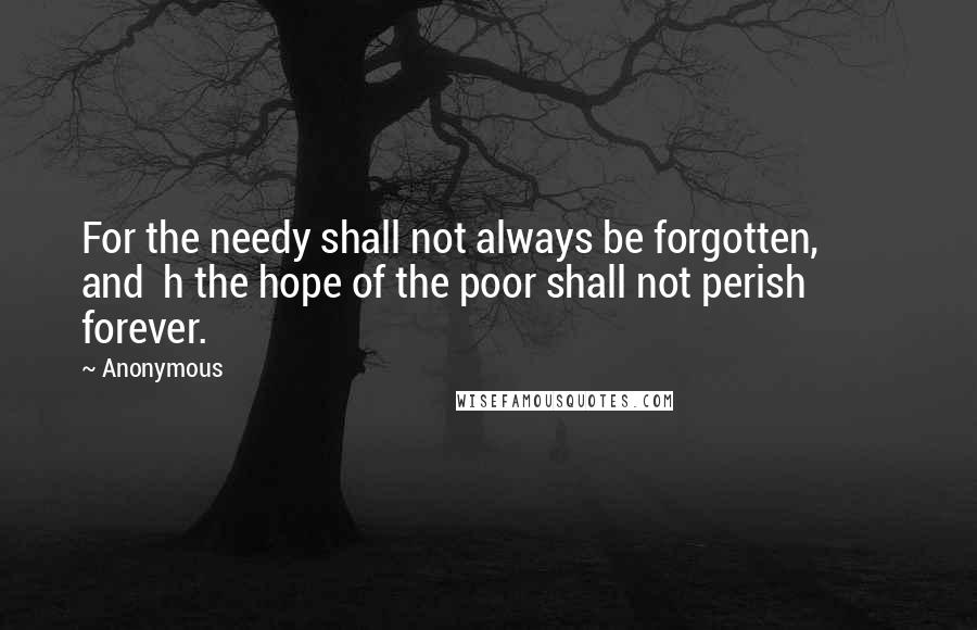 Anonymous Quotes: For the needy shall not always be forgotten,         and  h the hope of the poor shall not perish forever.