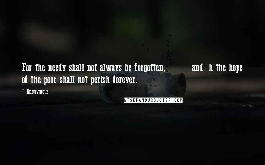 Anonymous Quotes: For the needy shall not always be forgotten,         and  h the hope of the poor shall not perish forever.