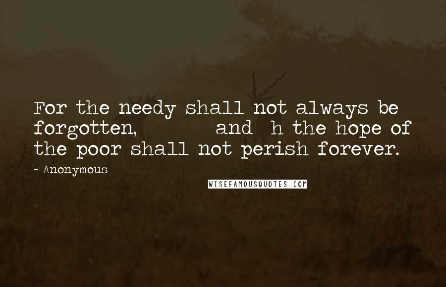 Anonymous Quotes: For the needy shall not always be forgotten,         and  h the hope of the poor shall not perish forever.