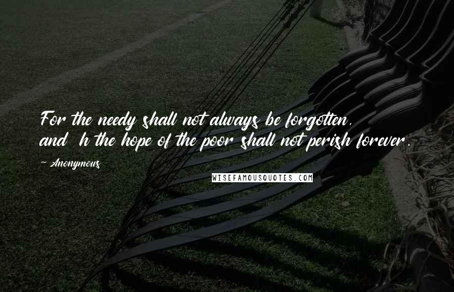 Anonymous Quotes: For the needy shall not always be forgotten,         and  h the hope of the poor shall not perish forever.