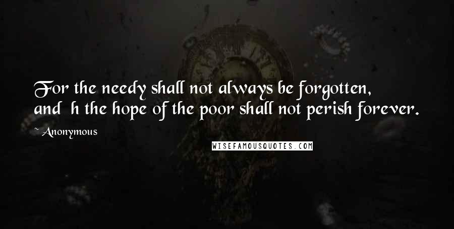 Anonymous Quotes: For the needy shall not always be forgotten,         and  h the hope of the poor shall not perish forever.