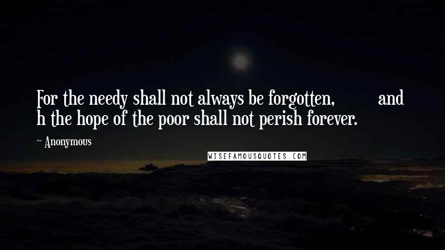 Anonymous Quotes: For the needy shall not always be forgotten,         and  h the hope of the poor shall not perish forever.
