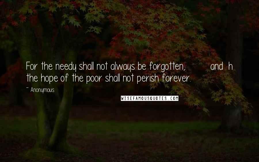 Anonymous Quotes: For the needy shall not always be forgotten,         and  h the hope of the poor shall not perish forever.