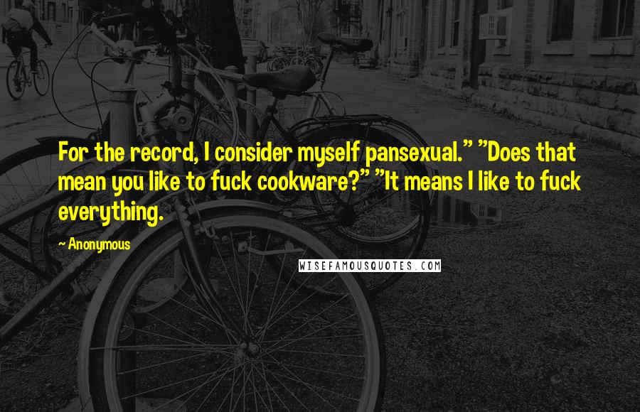 Anonymous Quotes: For the record, I consider myself pansexual." "Does that mean you like to fuck cookware?" "It means I like to fuck everything.