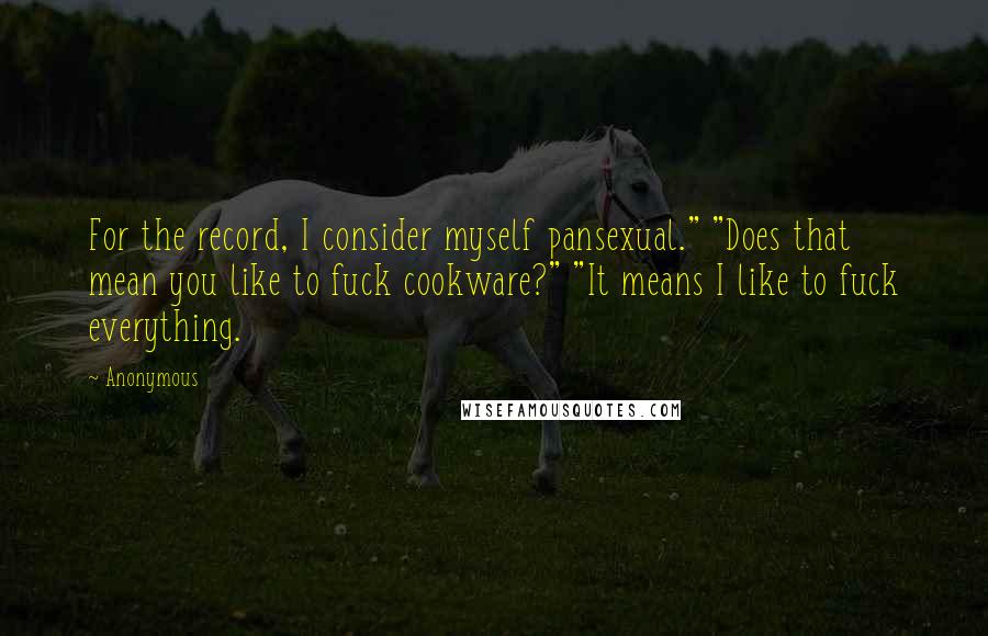 Anonymous Quotes: For the record, I consider myself pansexual." "Does that mean you like to fuck cookware?" "It means I like to fuck everything.