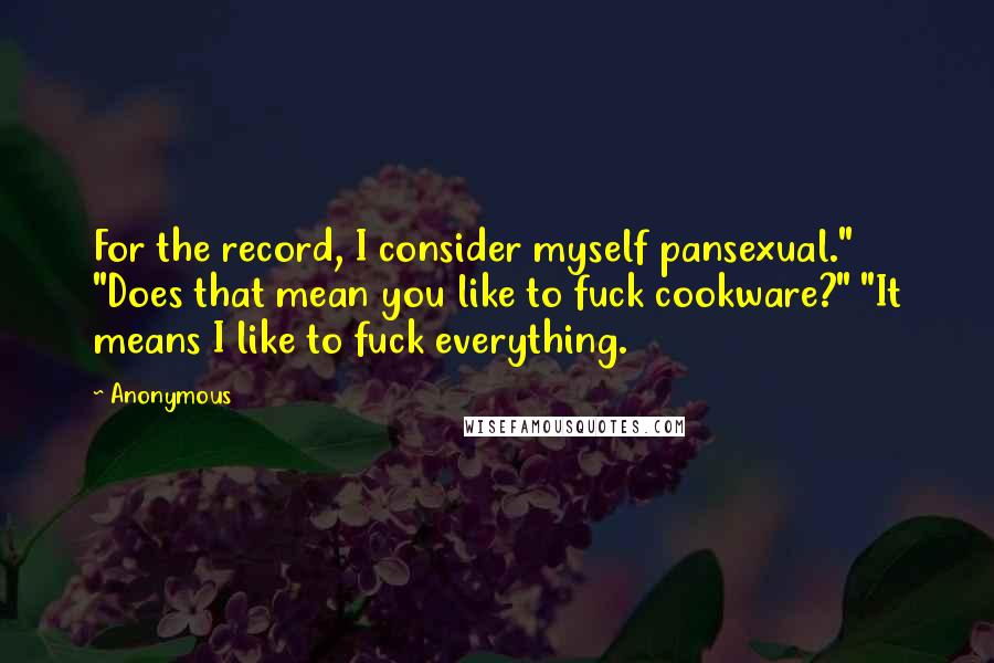 Anonymous Quotes: For the record, I consider myself pansexual." "Does that mean you like to fuck cookware?" "It means I like to fuck everything.