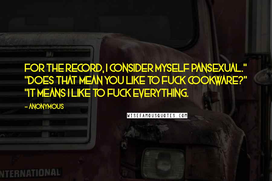 Anonymous Quotes: For the record, I consider myself pansexual." "Does that mean you like to fuck cookware?" "It means I like to fuck everything.
