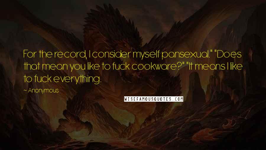 Anonymous Quotes: For the record, I consider myself pansexual." "Does that mean you like to fuck cookware?" "It means I like to fuck everything.