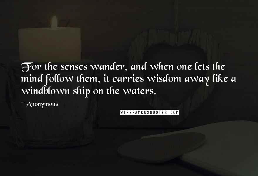 Anonymous Quotes: For the senses wander, and when one lets the mind follow them, it carries wisdom away like a windblown ship on the waters.