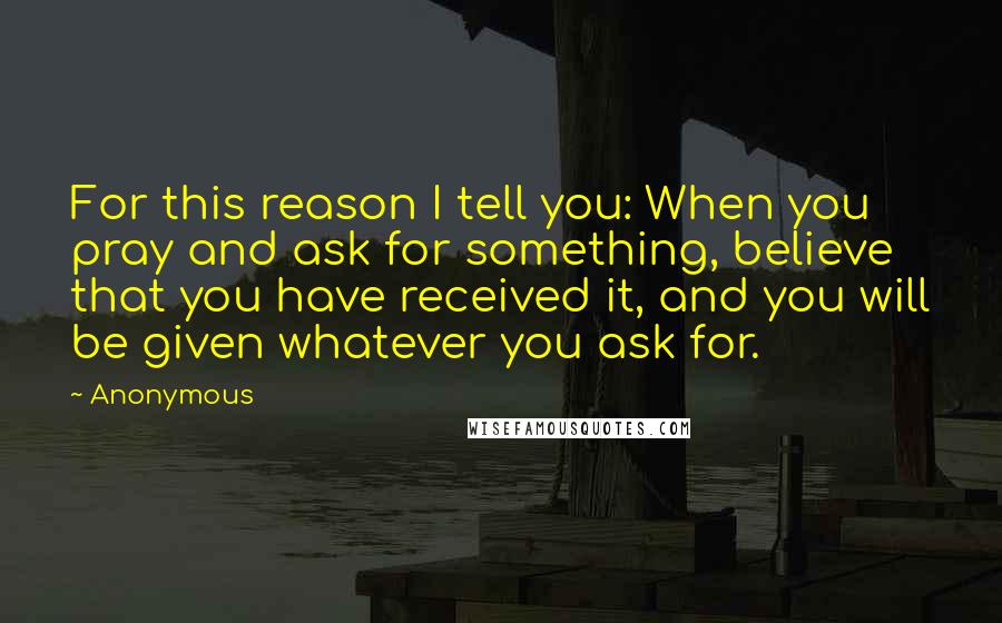 Anonymous Quotes: For this reason I tell you: When you pray and ask for something, believe that you have received it, and you will be given whatever you ask for.