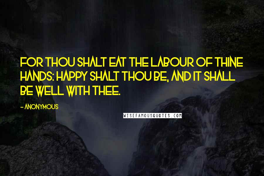 Anonymous Quotes: For thou shalt eat the labour of thine hands: happy shalt thou be, and it shall be well with thee.