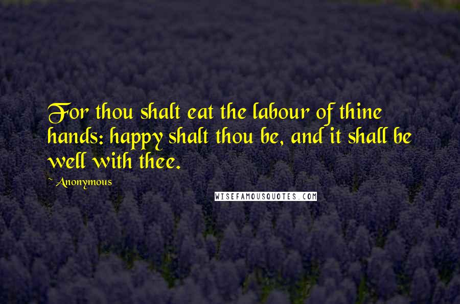 Anonymous Quotes: For thou shalt eat the labour of thine hands: happy shalt thou be, and it shall be well with thee.