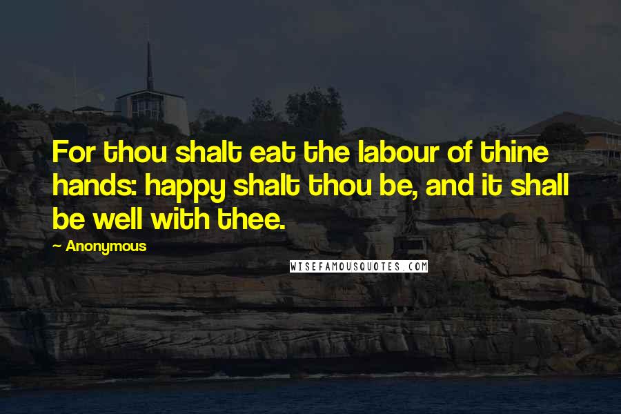 Anonymous Quotes: For thou shalt eat the labour of thine hands: happy shalt thou be, and it shall be well with thee.