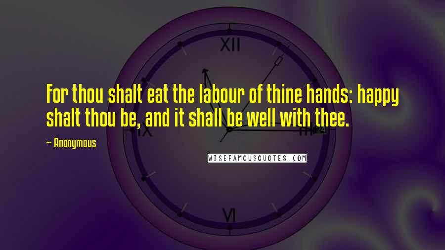 Anonymous Quotes: For thou shalt eat the labour of thine hands: happy shalt thou be, and it shall be well with thee.