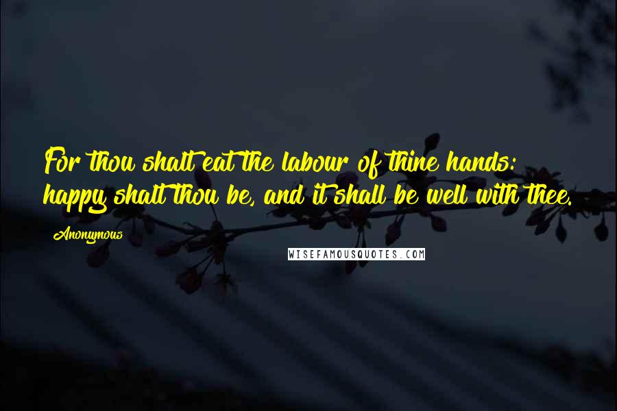 Anonymous Quotes: For thou shalt eat the labour of thine hands: happy shalt thou be, and it shall be well with thee.