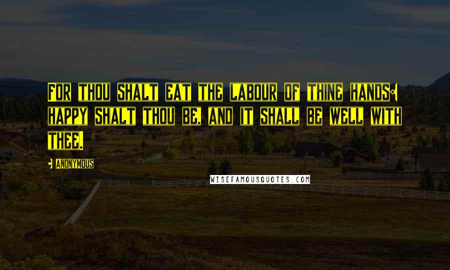 Anonymous Quotes: For thou shalt eat the labour of thine hands: happy shalt thou be, and it shall be well with thee.