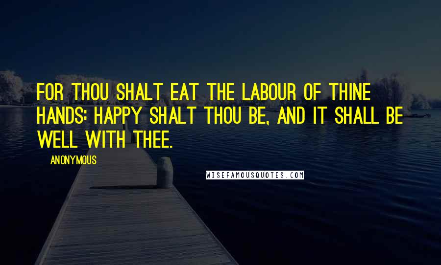 Anonymous Quotes: For thou shalt eat the labour of thine hands: happy shalt thou be, and it shall be well with thee.