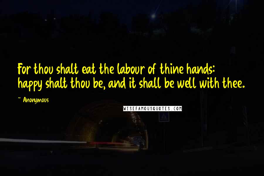 Anonymous Quotes: For thou shalt eat the labour of thine hands: happy shalt thou be, and it shall be well with thee.