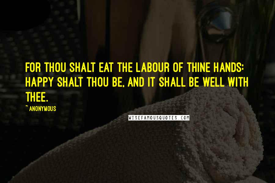 Anonymous Quotes: For thou shalt eat the labour of thine hands: happy shalt thou be, and it shall be well with thee.