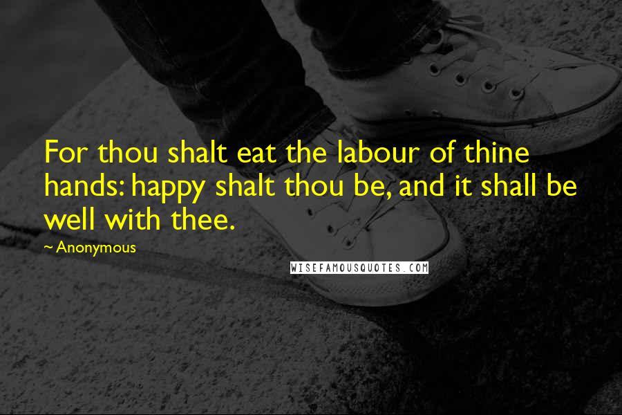 Anonymous Quotes: For thou shalt eat the labour of thine hands: happy shalt thou be, and it shall be well with thee.