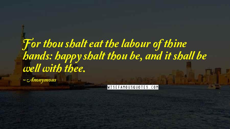 Anonymous Quotes: For thou shalt eat the labour of thine hands: happy shalt thou be, and it shall be well with thee.