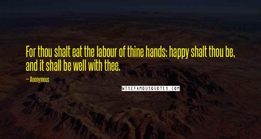 Anonymous Quotes: For thou shalt eat the labour of thine hands: happy shalt thou be, and it shall be well with thee.
