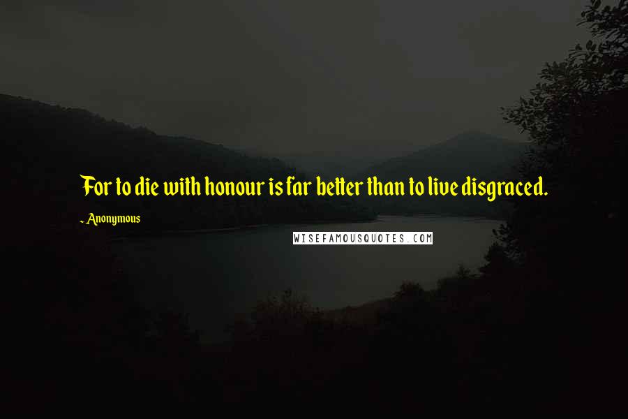 Anonymous Quotes: For to die with honour is far better than to live disgraced.