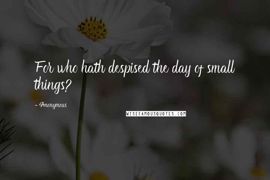 Anonymous Quotes: For who hath despised the day of small things?