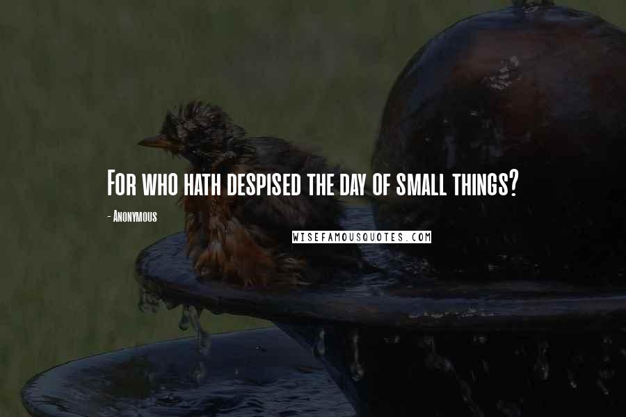 Anonymous Quotes: For who hath despised the day of small things?