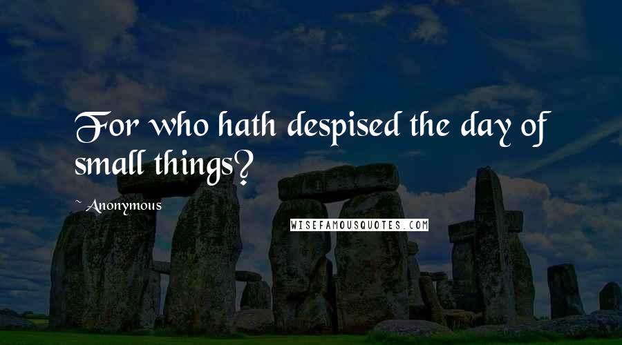 Anonymous Quotes: For who hath despised the day of small things?