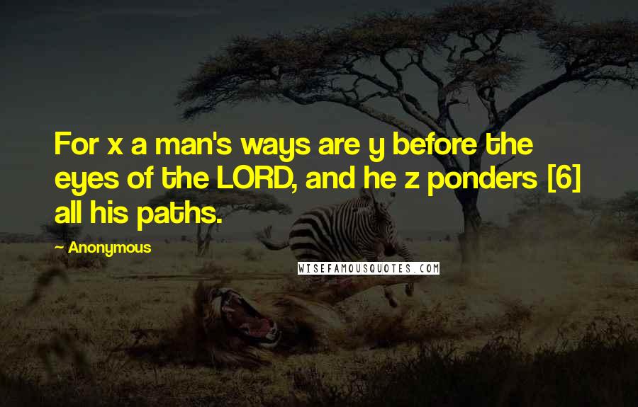 Anonymous Quotes: For x a man's ways are y before the eyes of the LORD, and he z ponders [6] all his paths.
