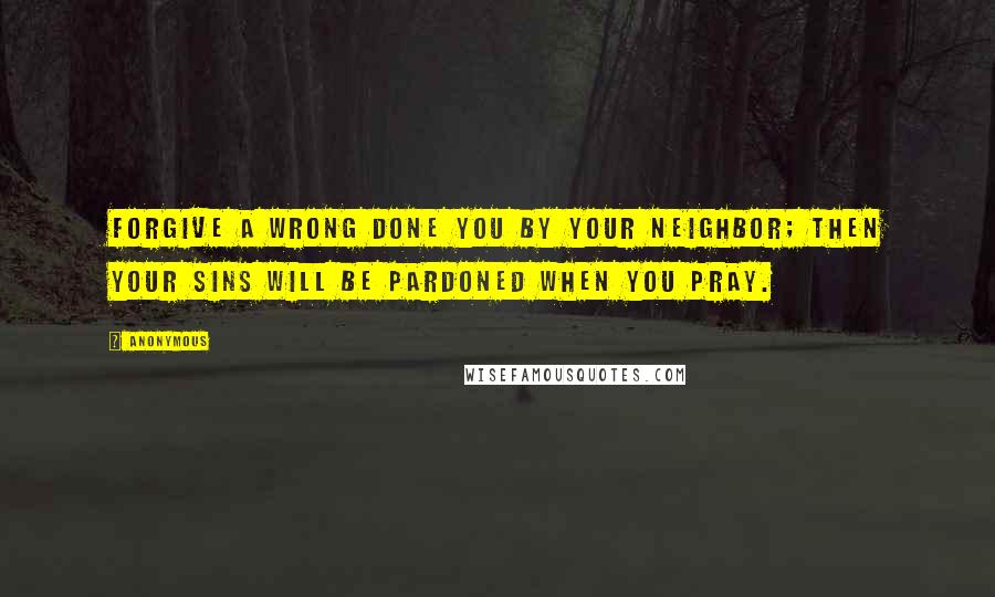Anonymous Quotes: Forgive a wrong done you by your neighbor; Then your sins will be pardoned when you pray.