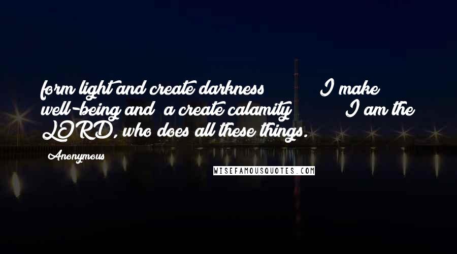 Anonymous Quotes: form light and create darkness;         I make well-being and  a create calamity;         I am the LORD, who does all these things.