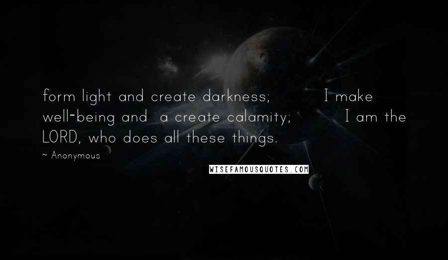 Anonymous Quotes: form light and create darkness;         I make well-being and  a create calamity;         I am the LORD, who does all these things.