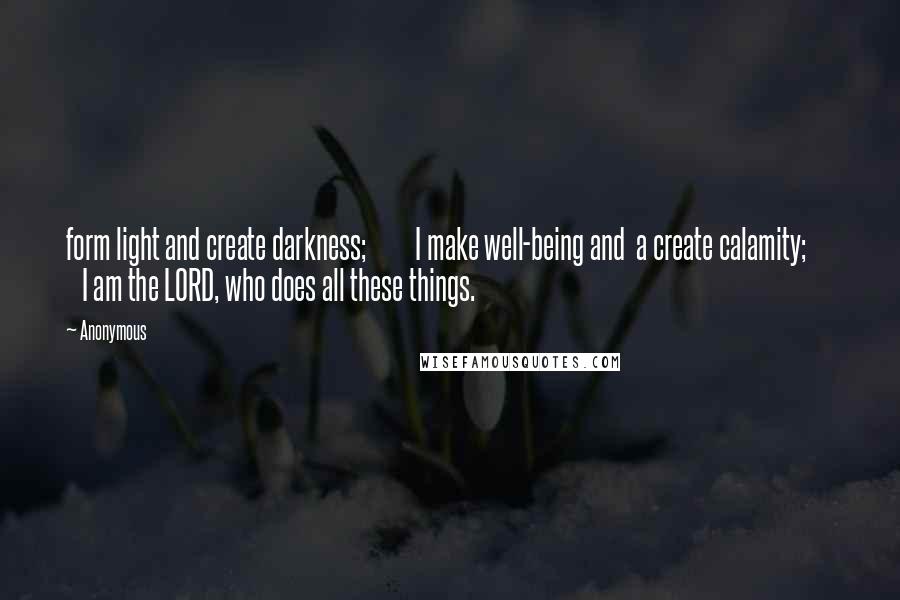 Anonymous Quotes: form light and create darkness;         I make well-being and  a create calamity;         I am the LORD, who does all these things.