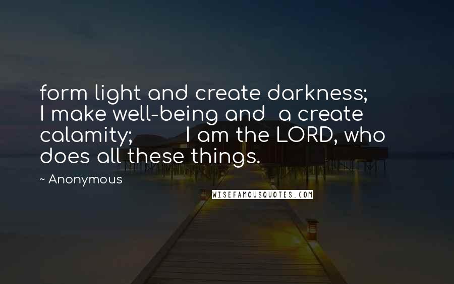 Anonymous Quotes: form light and create darkness;         I make well-being and  a create calamity;         I am the LORD, who does all these things.