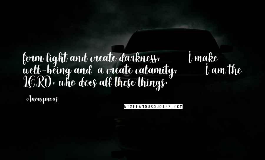 Anonymous Quotes: form light and create darkness;         I make well-being and  a create calamity;         I am the LORD, who does all these things.