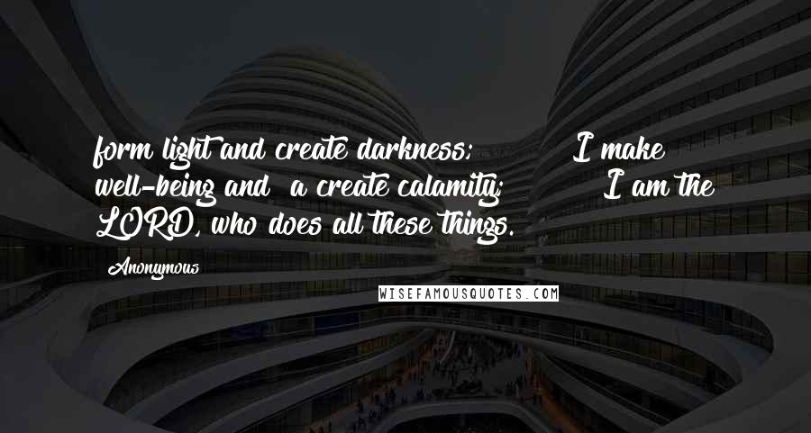 Anonymous Quotes: form light and create darkness;         I make well-being and  a create calamity;         I am the LORD, who does all these things.