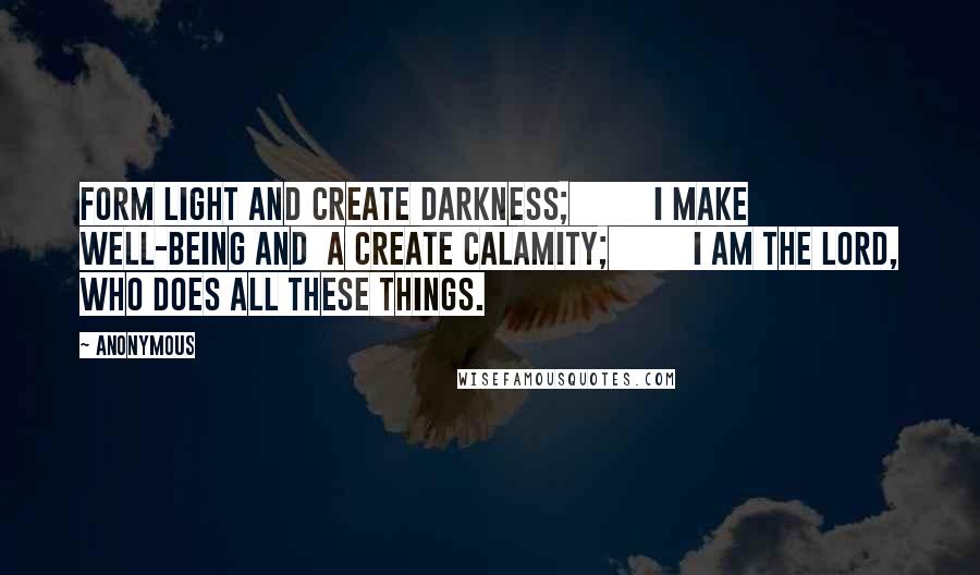 Anonymous Quotes: form light and create darkness;         I make well-being and  a create calamity;         I am the LORD, who does all these things.